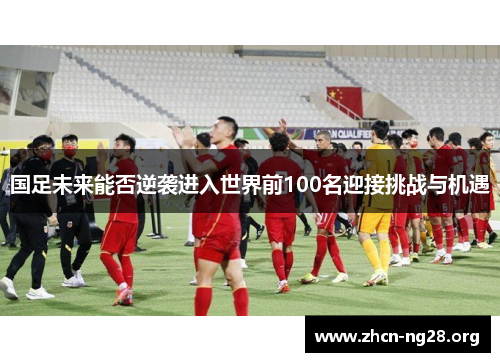 国足未来能否逆袭进入世界前100名迎接挑战与机遇