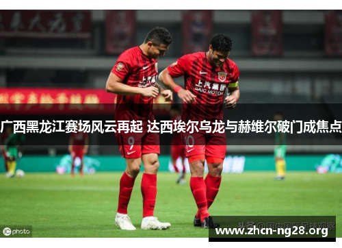 广西黑龙江赛场风云再起 达西埃尔乌龙与赫维尔破门成焦点
