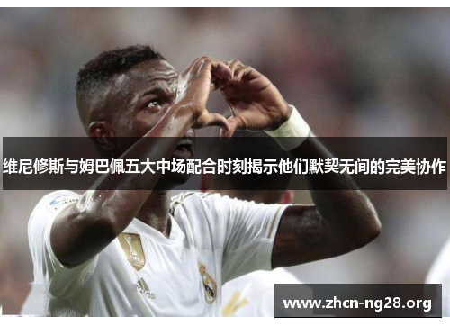 维尼修斯与姆巴佩五大中场配合时刻揭示他们默契无间的完美协作