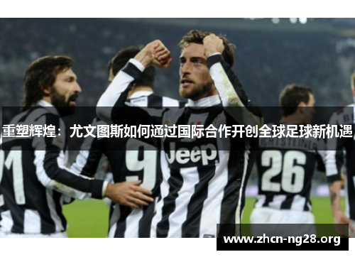 重塑辉煌：尤文图斯如何通过国际合作开创全球足球新机遇