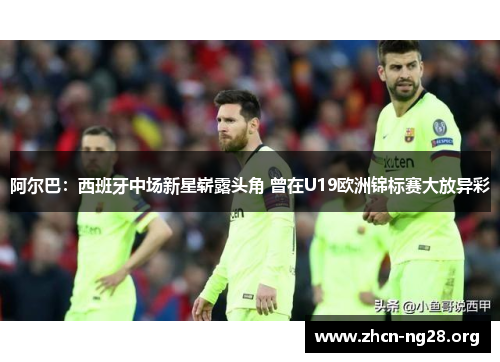 阿尔巴:西班牙中场新星崭露头角 曾在U19欧洲锦标赛大放异彩