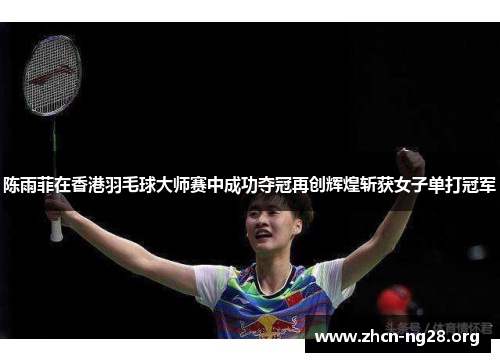 陈雨菲在香港羽毛球大师赛中成功夺冠再创辉煌斩获女子单打冠军