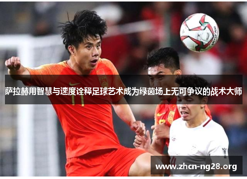 萨拉赫用智慧与速度诠释足球艺术成为绿茵场上无可争议的战术大师